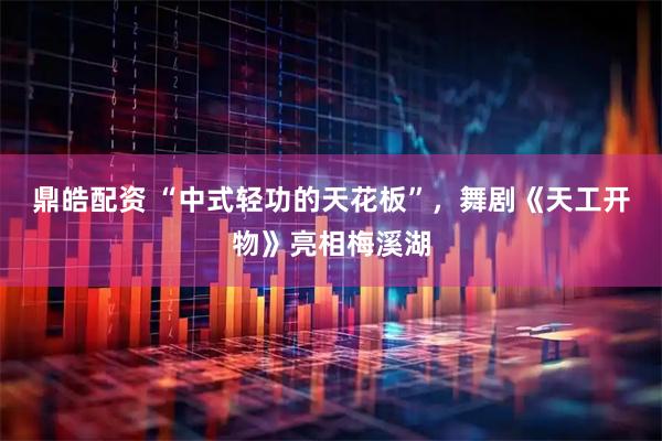 鼎皓配资 “中式轻功的天花板”，舞剧《天工开物》亮相梅溪湖