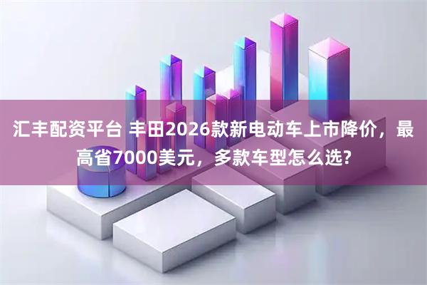 汇丰配资平台 丰田2026款新电动车上市降价，最高省7000美元，多款车型怎么选?