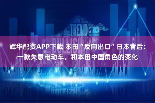 辉华配资APP下载 本田“反向出口”日本背后：一款失意电动车，和本田中国角色的变化