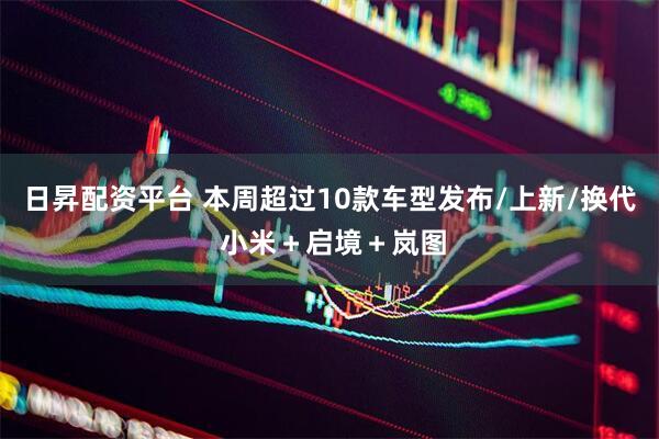 日昇配资平台 本周超过10款车型发布/上新/换代 小米＋启境＋岚图