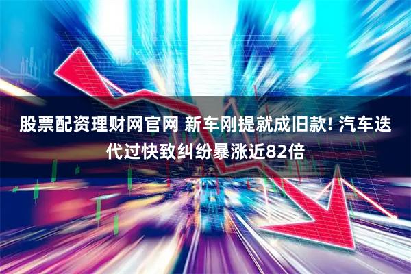 股票配资理财网官网 新车刚提就成旧款! 汽车迭代过快致纠纷暴涨近82倍