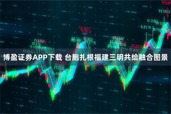 博盈证券APP下载 台胞扎根福建三明共绘融合图景