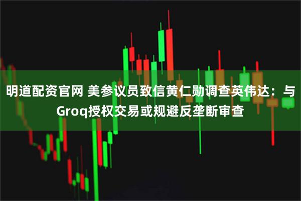 明道配资官网 美参议员致信黄仁勋调查英伟达：与Groq授权交易或规避反垄断审查