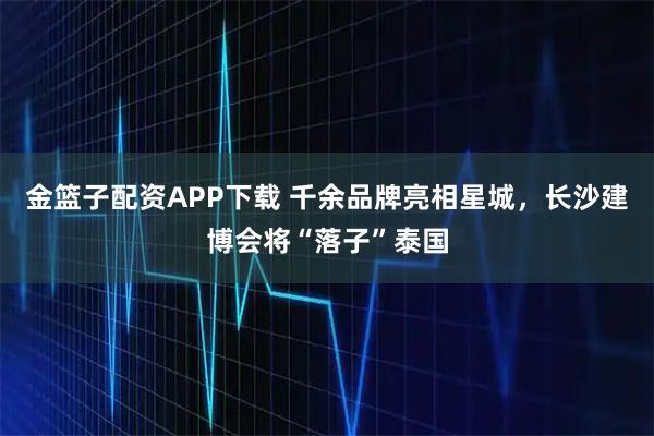 金篮子配资APP下载 千余品牌亮相星城，长沙建博会将“落子”泰国