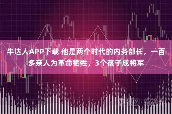 牛达人APP下载 他是两个时代的内务部长，一百多亲人为革命牺牲，3个孩子成将军
