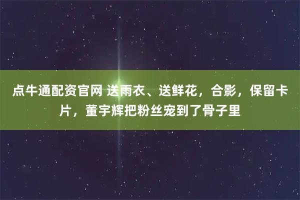 点牛通配资官网 送雨衣、送鲜花，合影，保留卡片，董宇辉把粉丝宠到了骨子里