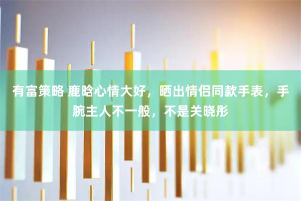 有富策略 鹿晗心情大好，晒出情侣同款手表，手腕主人不一般，不是关晓彤