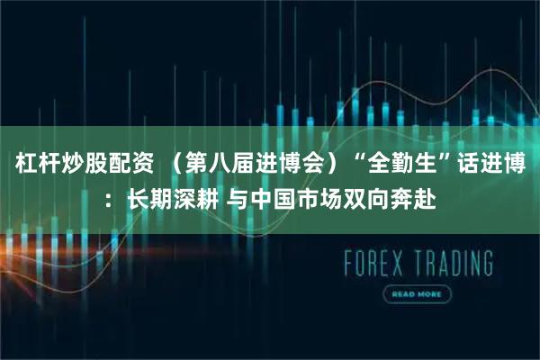 杠杆炒股配资 （第八届进博会）“全勤生”话进博：长期深耕 与中国市场双向奔赴