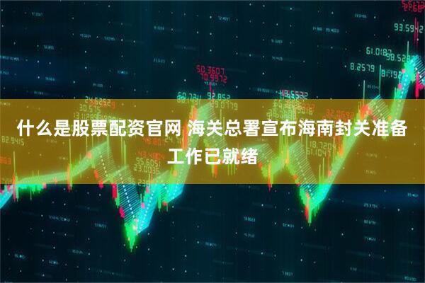 什么是股票配资官网 海关总署宣布海南封关准备工作已就绪
