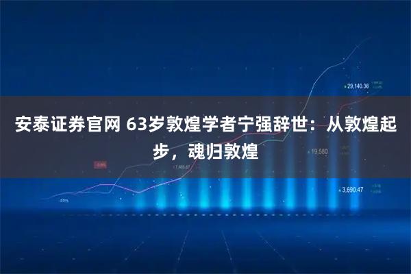安泰证券官网 63岁敦煌学者宁强辞世：从敦煌起步，魂归敦煌