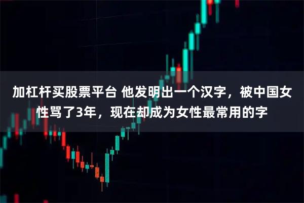 加杠杆买股票平台 他发明出一个汉字，被中国女性骂了3年，现在却成为女性最常用的字