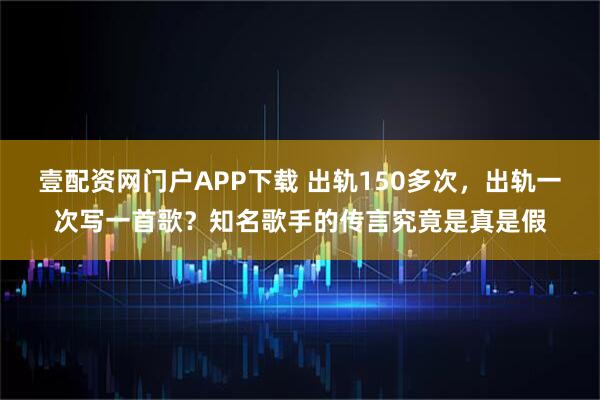 壹配资网门户APP下载 出轨150多次，出轨一次写一首歌？知名歌手的传言究竟是真是假