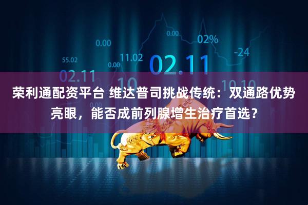 荣利通配资平台 维达普司挑战传统：双通路优势亮眼，能否成前列腺增生治疗首选？