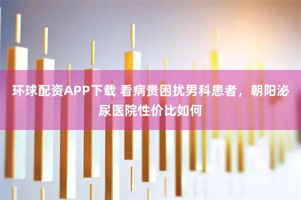 环球配资APP下载 看病贵困扰男科患者，朝阳泌尿医院性价比如何