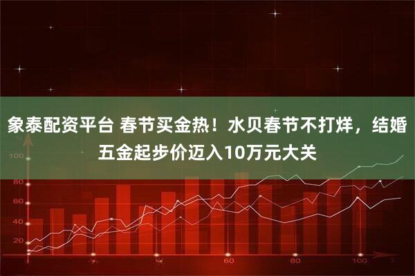 象泰配资平台 春节买金热！水贝春节不打烊，结婚五金起步价迈入10万元大关