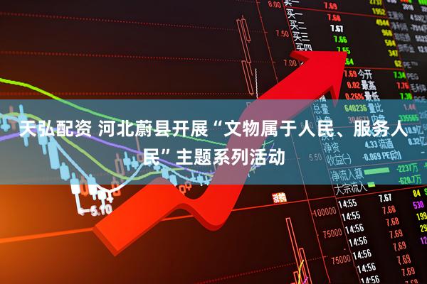 天弘配资 河北蔚县开展“文物属于人民、服务人民”主题系列活动