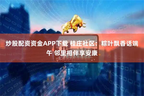 炒股配资资金APP下载 桂庄社区：粽叶飘香话端午 邻里相伴享安康